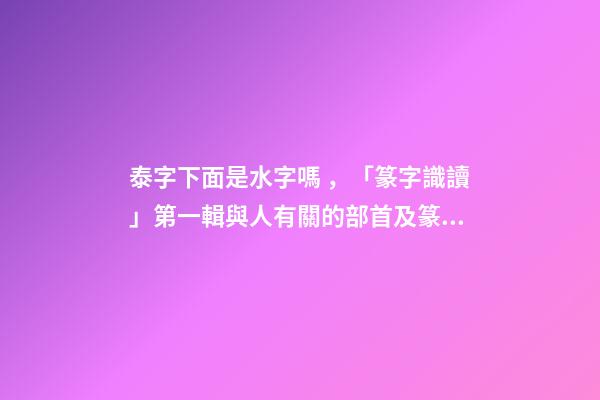 泰字下面是水字嗎，「篆字識讀」第一輯與人有關的部首及篆字(5)夾、夷、泰-第1張-觀點-玄機派